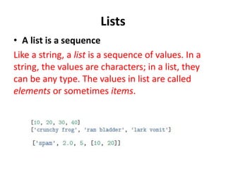 Lists
• A list is a sequence
Like a string, a list is a sequence of values. In a
string, the values are characters; in a list, they
can be any type. The values in list are called
elements or sometimes items.
 