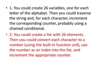 • 1. You could create 26 variables, one for each
letter of the alphabet. Then you could traverse
the string and, for each character, increment
the corresponding counter, probably using a
chained conditional.
• 2. You could create a list with 26 elements.
Then you could convert each character to a
number (using the built-in function ord), use
the number as an index into the list, and
increment the appropriate counter.
 