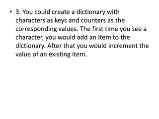 • 3. You could create a dictionary with
characters as keys and counters as the
corresponding values. The first time you see a
character, you would add an item to the
dictionary. After that you would increment the
value of an existing item.
 
