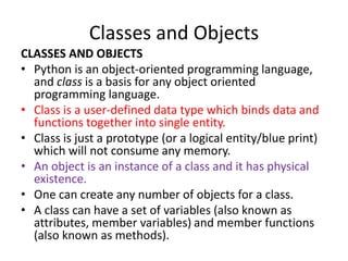 Classes and Objects
CLASSES AND OBJECTS
• Python is an object-oriented programming language,
and class is a basis for any object oriented
programming language.
• Class is a user-defined data type which binds data and
functions together into single entity.
• Class is just a prototype (or a logical entity/blue print)
which will not consume any memory.
• An object is an instance of a class and it has physical
existence.
• One can create any number of objects for a class.
• A class can have a set of variables (also known as
attributes, member variables) and member functions
(also known as methods).
 