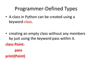Programmer-Defined Types
• A class in Python can be created using a
keyword class.
• creating an empty class without any members
by just using the keyword pass within it.
class Point:
pass
print(Point)
 