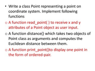 • Write a class Point representing a point on
coordinate system. Implement following
functions
o A function read_point( ) to receive x and y
attributes of a Point object as user input.
o A function distance() which takes two objects of
Point class as arguments and computes the
Euclidean distance between them.
o A function print_point()to display one point in
the form of ordered-pair.
 