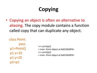Copying
• Copying an object is often an alternative to
aliasing. The copy module contains a function
called copy that can duplicate any object.
class Point:
pass
p1=Point()
p1.x=10
p1.y=20
p2=p1
>>> print(p1)
< main .Point object at 0x01581BF0>
>>> print(p2)
< main .Point object at 0x01581BF0>
 