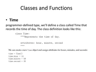 Classes and Functions
• Time
programmer-defined type, we’ll define a class called Time that
records the time of day. The class definition looks like this:
 
