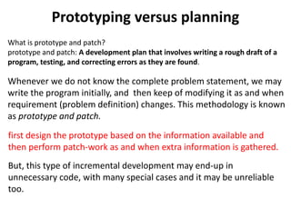 Prototyping versus planning
Whenever we do not know the complete problem statement, we may
write the program initially, and then keep of modifying it as and when
requirement (problem definition) changes. This methodology is known
as prototype and patch.
first design the prototype based on the information available and
then perform patch-work as and when extra information is gathered.
But, this type of incremental development may end-up in
unnecessary code, with many special cases and it may be unreliable
too.
What is prototype and patch?
prototype and patch: A development plan that involves writing a rough draft of a
program, testing, and correcting errors as they are found.
 