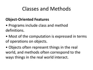 Classes and Methods
Object-Oriented Features
• Programs include class and method
definitions.
• Most of the computation is expressed in terms
of operations on objects.
• Objects often represent things in the real
world, and methods often correspond to the
ways things in the real world interact.
 