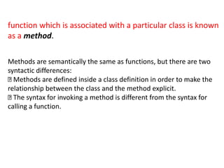 function which is associated with a particular class is known
as a method.
Methods are semantically the same as functions, but there are two
syntactic differences:
Methods are defined inside a class definition in order to make the
relationship between the class and the method explicit.
The syntax for invoking a method is different from the syntax for
calling a function.
 