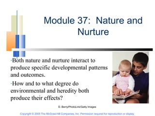Copyright © 2005 The McGraw-Hill Companies, Inc. Permission required for reproduction or display.
Module 37: Nature and
Nurture
D. Berry/PhotoLink/Getty Images
-Both nature and nurture interact to
produce specific developmental patterns
and outcomes.
-How and to what degree do
environmental and heredity both
produce their effects?
 