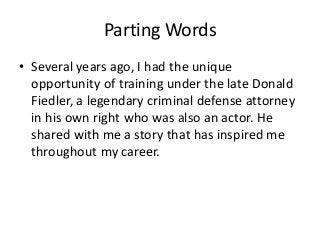 Parting Words
• Several years ago, I had the unique
opportunity of training under the late Donald
Fiedler, a legendary criminal defense attorney
in his own right who was also an actor. He
shared with me a story that has inspired me
throughout my career.
 
