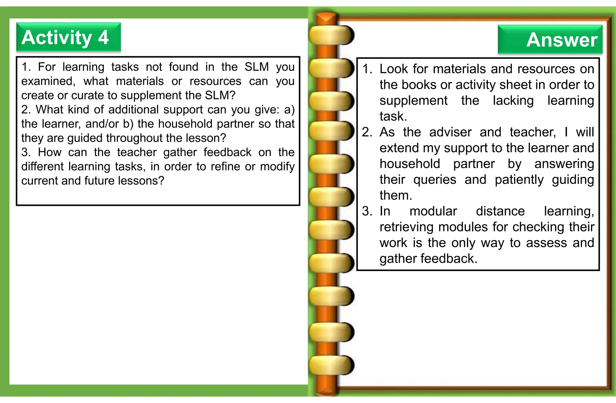 1. For learning tasks not found in the SLM you
examined, what materials or resources can you
create or curate to supplement the SLM?
2. What kind of additional support can you give: a)
the learner, and/or b) the household partner so that
they are guided throughout the lesson?
3. How can the teacher gather feedback on the
different learning tasks, in order to refine or modify
current and future lessons?
Activity 4 Answer
1. Look for materials and resources on
the books or activity sheet in order to
supplement the lacking learning
task.
2. As the adviser and teacher, I will
extend my support to the learner and
household partner by answering
their queries and patiently guiding
them.
3. In modular distance learning,
retrieving modules for checking their
work is the only way to assess and
gather feedback.
 