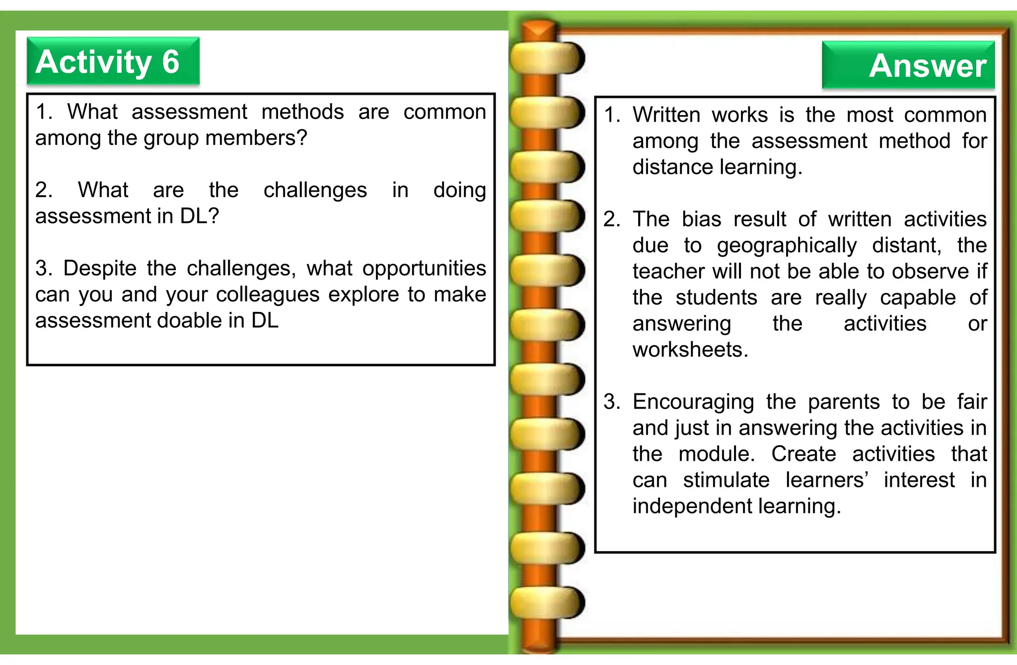 1. What assessment methods are common
among the group members?
2. What are the challenges in doing
assessment in DL?
3. Despite the challenges, what opportunities
can you and your colleagues explore to make
assessment doable in DL
Activity 6 Answer
1. Written works is the most common
among the assessment method for
distance learning.
2. The bias result of written activities
due to geographically distant, the
teacher will not be able to observe if
the students are really capable of
answering the activities or
worksheets.
3. Encouraging the parents to be fair
and just in answering the activities in
the module. Create activities that
can stimulate learners’ interest in
independent learning.
 
