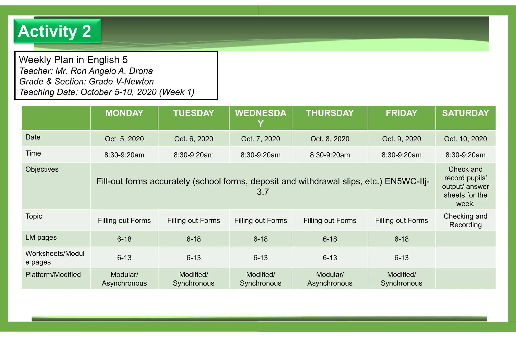 Activity 2
Weekly Plan in English 5
Teacher: Mr. Ron Angelo A. Drona
Grade & Section: Grade V-Newton
Teaching Date: October 5-10, 2020 (Week 1)
MONDAY TUESDAY WEDNESDA
Y
THURSDAY FRIDAY SATURDAY
Date Oct. 5, 2020 Oct. 6, 2020 Oct. 7, 2020 Oct. 8, 2020 Oct. 9, 2020 Oct. 10, 2020
Time 8:30-9:20am 8:30-9:20am 8:30-9:20am 8:30-9:20am 8:30-9:20am 8:30-9:20am
Objectives
Fill-out forms accurately (school forms, deposit and withdrawal slips, etc.) EN5WC-IIj-
3.7
Check and
record pupils’
output/ answer
sheets for the
week.
Topic
Filling out Forms Filling out Forms Filling out Forms Filling out Forms Filling out Forms
Checking and
Recording
LM pages 6-18 6-18 6-18 6-18 6-18
Worksheets/Modul
e pages
6-13 6-13 6-13 6-13 6-13
Platform/Modified Modular/
Asynchronous
Modified/
Synchronous
Modified/
Synchronous
Modular/
Asynchronous
Modified/
Synchronous
 