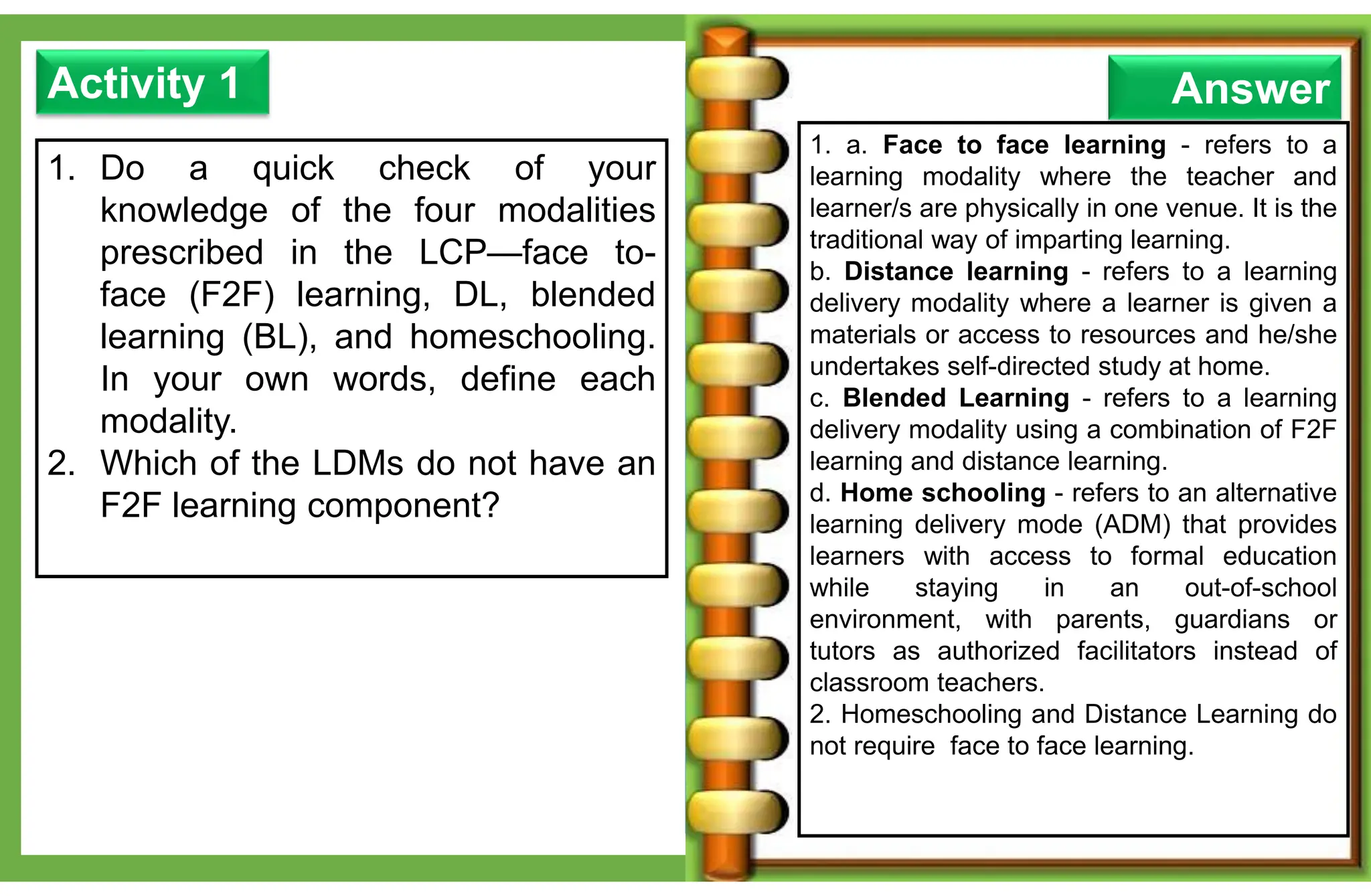 1. Do a quick check of your
knowledge of the four modalities
prescribed in the LCP—face to-
face (F2F) learning, DL, blended
learning (BL), and homeschooling.
In your own words, define each
modality.
2. Which of the LDMs do not have an
F2F learning component?
Activity 1
1. a. Face to face learning - refers to a
learning modality where the teacher and
learner/s are physically in one venue. It is the
traditional way of imparting learning.
b. Distance learning - refers to a learning
delivery modality where a learner is given a
materials or access to resources and he/she
undertakes self-directed study at home.
c. Blended Learning - refers to a learning
delivery modality using a combination of F2F
learning and distance learning.
d. Home schooling - refers to an alternative
learning delivery mode (ADM) that provides
learners with access to formal education
while staying in an out-of-school
environment, with parents, guardians or
tutors as authorized facilitators instead of
classroom teachers.
2. Homeschooling and Distance Learning do
not require face to face learning.
Answer
 