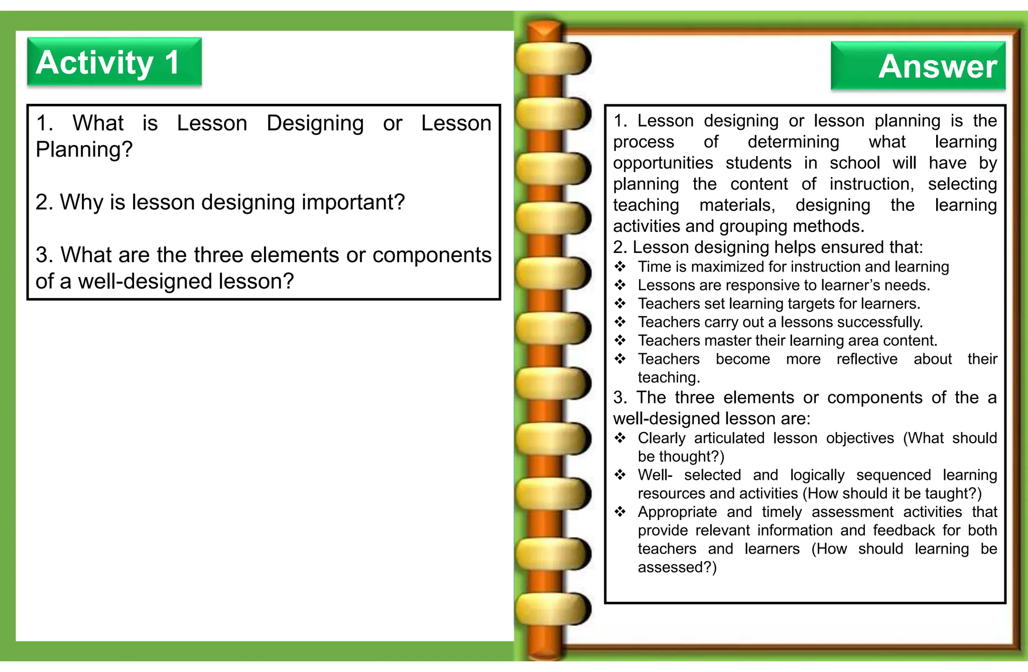 1. What is Lesson Designing or Lesson
Planning?
2. Why is lesson designing important?
3. What are the three elements or components
of a well-designed lesson?
Activity 1
1. Lesson designing or lesson planning is the
process of determining what learning
opportunities students in school will have by
planning the content of instruction, selecting
teaching materials, designing the learning
activities and grouping methods.
2. Lesson designing helps ensured that:
 Time is maximized for instruction and learning
 Lessons are responsive to learner’s needs.
 Teachers set learning targets for learners.
 Teachers carry out a lessons successfully.
 Teachers master their learning area content.
 Teachers become more reflective about their
teaching.
3. The three elements or components of the a
well-designed lesson are:
 Clearly articulated lesson objectives (What should
be thought?)
 Well- selected and logically sequenced learning
resources and activities (How should it be taught?)
 Appropriate and timely assessment activities that
provide relevant information and feedback for both
teachers and learners (How should learning be
assessed?)
Answer
 