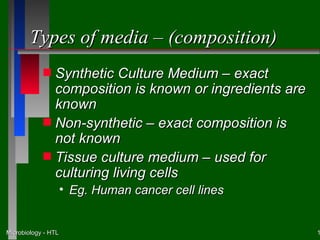 Types of media – (composition)
            s Synthetic Culture Medium – exact
              composition is known or ingredients are
              known
            s Non-synthetic – exact composition is
              not known
            s Tissue culture medium – used for
              culturing living cells
                     • Eg. Human cancer cell lines


Microbiology - HTL                                      1
 