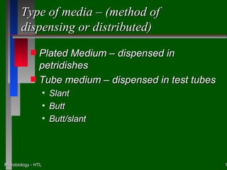 Type of media – (method of
        dispensing or distributed)
            s Plated Medium – dispensed in
              petridishes
            s Tube medium – dispensed in test tubes
                     •   Slant
                     •   Butt
                     •   Butt/slant




Microbiology - HTL                                    1
 