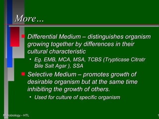 More…
            s   Differential Medium – distinguishes organism
                growing together by differences in their
                cultural characteristic
                     • Eg. EMB, MCA, MSA, TCBS (Trypticase Citratr
                       Bile Salt Agar ), SSA
            s   Selective Medium – promotes growth of
                desirable organism but at the same time
                inhibiting the growth of others.
                     • Used for culture of specific organism


Microbiology - HTL                                                   1
 