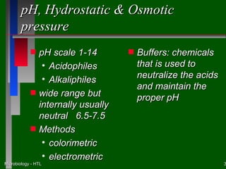 pH, Hydrostatic & Osmotic
        pressure
            s   pH scale 1-14        s   Buffers: chemicals
                 • Acidophiles           that is used to
                 • Alkaliphiles          neutralize the acids
                                         and maintain the
            s   wide range but           proper pH
                internally usually
                neutral 6.5-7.5
            s   Methods
                 • colorimetric
                 • electrometric
Microbiology - HTL                                              3
 