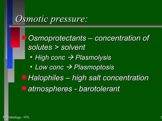Osmotic pressure:
            s Osmoprotectants         – concentration of
                solutes > solvent
                     • High conc  Plasmolysis
                     • Low conc  Plasmoptosis
            s Halophiles
                       – high salt concentration
            s atmospheres - barotolerant



Microbiology - HTL                                         3
 