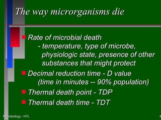 The way microrganisms die

            s Rate of microbial death
                - temperature, type of microbe,
                  physiologic state, presence of other
                  substances that might protect
            s Decimal reduction time - D value
                (time in minutes -- 90% population)
            s Thermal death point - TDP
            s Thermal death time - TDT

Microbiology - HTL                                       4
 