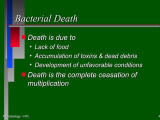 Bacterial Death
            s   Death is due to
                     • Lack of food
                     • Accumulation of toxins & dead debris
                     • Development of unfavorable conditions
            s   Death is the complete ceasation of
                multiplication



Microbiology - HTL                                             4
 