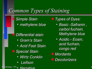 Common Types of Staining
            s   Simple Stain         s   Types of Dyes:
                • methylene blue         • Basic -Safranin ,
                                           carbol fuchsin,
            s   Differential stain         Methylene blue
                • Gram’s Stain           • Acidic - Eosin,
                • Acid Fast Stain          acid fuchsin,
                                           congo red
            s   Special Stain
                                     s   Mordants
                • Wirtz Conklin
                                     s   Decolorizers
                • Leifson
Microbiology - HTL                                             4
 