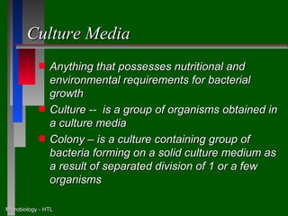 Culture Media
            s   Anything that possesses nutritional and
                environmental requirements for bacterial
                growth
            s   Culture -- is a group of organisms obtained in
                a culture media
            s   Colony – is a culture containing group of
                bacteria forming on a solid culture medium as
                a result of separated division of 1 or a few
                organisms

Microbiology - HTL
 