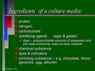 Ingredients of a culture media:
               s     protein
               s     nitrogen
               s     carbohydrate
               s     solidifying agents    /agar & gelatin
                     • Agar – polysaccharide extracts of seaweeds and
                       are most commonly used as base medium
               s     chemical substance
               s     dyes & indicators
               s     enriching substance – e.g. chocolate, blood,
                     glycerine, egg, albumin
Microbiology - HTL
 