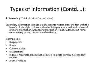 Types of information (Contd….):
2. Secondary (Think of this as Second Hand)
Secondary information is made up of accounts written after the fact with the
benefit of hindsight. It is comprised of interpretations and evaluations of
primary information. Secondary information is not evidence, but rather
commentary on and discussion of evidence.
Examples are:
• Biographies
• Books
• Commentaries
• Dissertations
• Indexes, Abstracts, Bibliographies (used to locate primary & secondary
sources)
• Journal Articles
 