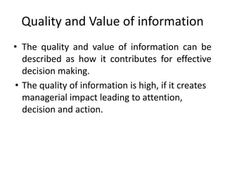 Quality and Value of information
• The quality and value of information can be
described as how it contributes for effective
decision making.
• The quality of information is high, if it creates
managerial impact leading to attention,
decision and action.
 