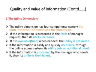 Quality and Value of information (Contd……)
1)The utility Dimension:-
 The utility dimension has four components namely the
form, the time, the access and the procession.
 If the information is presented in the form of manager
requires, then its utility increases.
 If it is available(time) when needed, the utility is optimized.
 If the information is easily and quickly accessible through
the online access system, its utility gets an additional boost.
 If the information is processed by the manager who needs
it, then its utility is the highest.
 
