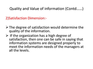 Quality and Value of information (Contd……)
2)Satisfaction Dimension:-
The degree of satisfaction would determine the
quality of the information.
 If the organization has a high degree of
satisfaction, then one can be safe in saying that
information systems are designed properly to
meet the information needs of the managers at
all the levels.
 