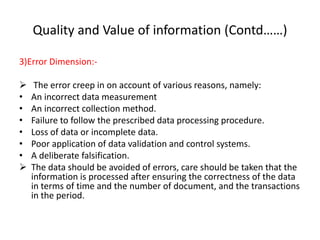 Quality and Value of information (Contd……)
3)Error Dimension:-
 The error creep in on account of various reasons, namely:
• An incorrect data measurement
• An incorrect collection method.
• Failure to follow the prescribed data processing procedure.
• Loss of data or incomplete data.
• Poor application of data validation and control systems.
• A deliberate falsification.
 The data should be avoided of errors, care should be taken that the
information is processed after ensuring the correctness of the data
in terms of time and the number of document, and the transactions
in the period.
 