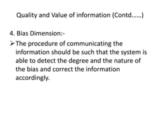 Quality and Value of information (Contd……)
4. Bias Dimension:-
The procedure of communicating the
information should be such that the system is
able to detect the degree and the nature of
the bias and correct the information
accordingly.
 