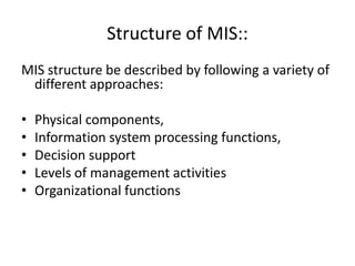 Structure of MIS::
MIS structure be described by following a variety of
different approaches:
• Physical components,
• Information system processing functions,
• Decision support
• Levels of management activities
• Organizational functions
 