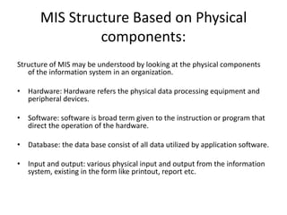 MIS Structure Based on Physical
components:
Structure of MIS may be understood by looking at the physical components
of the information system in an organization.
• Hardware: Hardware refers the physical data processing equipment and
peripheral devices.
• Software: software is broad term given to the instruction or program that
direct the operation of the hardware.
• Database: the data base consist of all data utilized by application software.
• Input and output: various physical input and output from the information
system, existing in the form like printout, report etc.
 