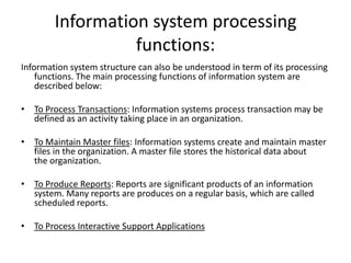 Information system processing
functions:
Information system structure can also be understood in term of its processing
functions. The main processing functions of information system are
described below:
• To Process Transactions: Information systems process transaction may be
defined as an activity taking place in an organization.
• To Maintain Master files: Information systems create and maintain master
files in the organization. A master file stores the historical data about
the organization.
• To Produce Reports: Reports are significant products of an information
system. Many reports are produces on a regular basis, which are called
scheduled reports.
• To Process Interactive Support Applications
 