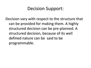 Decision Support:
Decision vary with respect to the structure that
can be provided for making them. A highly
structured decision can be pre-planned. A
structured decision, because of its well
defined nature can be said to be
programmable.
 