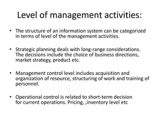 Level of management activities:
• The structure of an information system can be categorized
in terms of level of the management activities.
• Strategic planning deals with long-range considerations.
The decisions include the choice of business directions,
market strategy, product etc.
• Management control level includes acquisition and
organization of resource, structuring of work and training of
personnel.
• Operational control is related to short-term decision
for current operations. Pricing, ,inventory level etc
 
