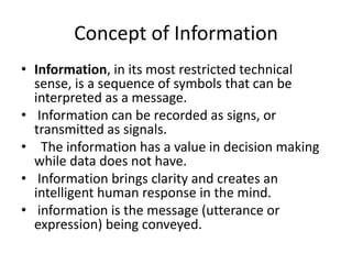 Concept of Information
• Information, in its most restricted technical
sense, is a sequence of symbols that can be
interpreted as a message.
• Information can be recorded as signs, or
transmitted as signals.
• The information has a value in decision making
while data does not have.
• Information brings clarity and creates an
intelligent human response in the mind.
• information is the message (utterance or
expression) being conveyed.
 