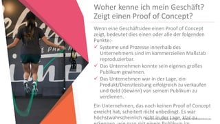 Women Entrepreneurs in STEM | www.stementrepreneurs.eu
Woher kenne ich mein Geschäft?
Zeigt einen Proof of Concept?
Wenn eine Geschäftsidee einen Proof of Concept
zeigt, bedeutet dies einen oder alle der folgenden
Punkte:-
 Systeme und Prozesse innerhalb des
Unternehmens sind im kommerziellen Maßstab
reproduzierbar.
 Das Unternehmen konnte sein eigenes großes
Publikum gewinnen.
 Das Unternehmen war in der Lage, ein
Produkt/Dienstleistung erfolgreich zu verkaufen
und Geld (Gewinn) von seinem Publikum zu
verdienen.
Ein Unternehmen, das noch keinen Proof of Concept
erreicht hat, scheitert nicht unbedingt. Es war
höchstwahrscheinlich nicht in der Lage, klar zu
 