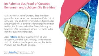 Women Entrepreneurs in STEM | www.stementrepreneurs.eu
Im Rahmen des Proof of Concept
Benennen und schützen Sie Ihre Idee
Es ist natürlich zu befürchten, dass Ihre Idee
gestohlen wird. Aber man kann seine Vision nicht
ohne die Hilfe anderer verwirklichen. Früher oder
später werden Sie einen Branchenexperten bitten
wollen, Ihr Produkt oder Ihre Dienstleistung zu
bewerten. Sie müssen mit einem Hersteller oder
Händler zusammenarbeiten.
Aber Patente kosten Tausende von €€ und
brauchen Jahre bis zur Erteilung. Sie können es
sich nicht leisten, so lange zu warten, bis Sie Ihr
Produkt auf den Markt bringen.
Quelle: Stephen Key Mitbegründer von inventRight
 