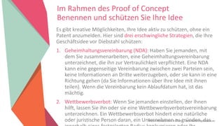 Women Entrepreneurs in STEM | www.stementrepreneurs.eu
Im Rahmen des Proof of Concept
Benennen und schützen Sie Ihre Idee
Es gibt kreative Möglichkeiten, Ihre Idee aktiv zu schützen, ohne ein
Patent anzumelden. Hier sind drei erschwingliche Strategien, die Ihre
Geschäftsidee vor Diebstahl schützen:
1. Geheimhaltungsvereinbarung (NDA): Haben Sie jemanden, mit
dem Sie zusammenarbeiten, eine Geheimhaltungsvereinbarung
unterzeichnet, die ihn zur Vertraulichkeit verpflichtet. Eine NDA
kann eine gegenseitige Vereinbarung zwischen zwei Parteien sein,
keine Informationen an Dritte weiterzugeben, oder sie kann in eine
Richtung gehen (da Sie Informationen über Ihre Idee mit ihnen
teilen). Wenn die Vereinbarung kein Ablaufdatum hat, ist das
mächtig.
2. Wettbewerbsverbot: Wenn Sie jemanden einstellen, der Ihnen
hilft, lassen Sie ihn oder sie eine Wettbewerbsverbotsvereinbarung
unterzeichnen. Ein Wettbewerbsverbot hindert eine natürliche
oder juristische Person daran, ein Unternehmen zu gründen, das
 
