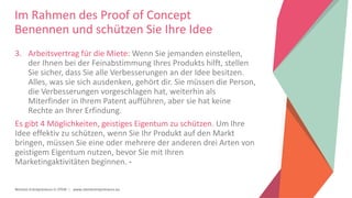 Women Entrepreneurs in STEM | www.stementrepreneurs.eu
Im Rahmen des Proof of Concept
Benennen und schützen Sie Ihre Idee
3. Arbeitsvertrag für die Miete: Wenn Sie jemanden einstellen,
der Ihnen bei der Feinabstimmung Ihres Produkts hilft, stellen
Sie sicher, dass Sie alle Verbesserungen an der Idee besitzen.
Alles, was sie sich ausdenken, gehört dir. Sie müssen die Person,
die Verbesserungen vorgeschlagen hat, weiterhin als
Miterfinder in Ihrem Patent aufführen, aber sie hat keine
Rechte an Ihrer Erfindung.
Es gibt 4 Möglichkeiten, geistiges Eigentum zu schützen. Um Ihre
Idee effektiv zu schützen, wenn Sie Ihr Produkt auf den Markt
bringen, müssen Sie eine oder mehrere der anderen drei Arten von
geistigem Eigentum nutzen, bevor Sie mit Ihren
Marketingaktivitäten beginnen. -
 