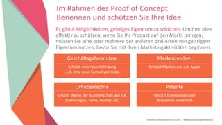Women Entrepreneurs in STEM | www.stementrepreneurs.eu
Im Rahmen des Proof of Concept
Benennen und schützen Sie Ihre Idee
Es gibt 4 Möglichkeiten, geistiges Eigentum zu schützen. Um Ihre Idee
effektiv zu schützen, wenn Sie Ihr Produkt auf den Markt bringen,
müssen Sie eine oder mehrere der anderen drei Arten von geistigem
Eigentum nutzen, bevor Sie mit Ihren Marketingaktivitäten beginnen.
Geschäftsgeheimnisse
Schützt eine neue Erfindung
, z.B. eine neue Formel von Coke.
Markenzeichen
Schützt Marken wie z.B. Apple
Urheberrechte
Schützt Werke der Autorenschaft wie z.B.
Zeichnungen, Filme, Bücher, etc.
Patente
Schützt funktionale oder
dekorative Merkmale
 