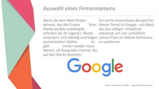 Women Entrepreneurs in STEM | www.stementrepreneurs.eu
Auswahl eines Firmennamens
Wenn Sie kein Wort finden
können, das die Essenz Ihrer
Marke perfekt wiedergibt,
erfinden Sie Ihr eigenes. Worte
verändern sich ständig und folgen
evolutionären Zyklen. Es
gibt immer wieder neue
Wörter, ob Slang oder Formal, die
auf den Markt kommen.
Ein leicht erkennbares Beispiel für
diesen Trend ist Google - ein Wort,
das aus völliger Unklarheit
entstand, um sich schließlich
seinen Platz im Oxford Dictionary
zu verdienen.
 