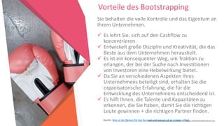 Women Entrepreneurs in STEM | www.stementrepreneurs.eu
Vorteile des Bootstrapping
Sie behalten die volle Kontrolle und das Eigentum an
Ihrem Unternehmen.
 Es lehrt Sie, sich auf den Cashflow zu
konzentrieren.
 Entwickelt große Disziplin und Kreativität, die das
Beste aus dem Unternehmen herausholt.
 Es ist ein konsequenter Weg, um Traktion zu
erlangen, der bei der Suche nach Investitionen
von Investoren eine Hebelwirkung bietet.
 Da Sie an verschiedenen Aspekten Ihres
Unternehmens beteiligt sind, erhalten Sie die
organisatorische Erfahrung, die für die
Entwicklung des Unternehmens entscheidend ist.
 Es hilft Ihnen, die Talente und Kapazitäten zu
erkennen, die Sie haben, damit Sie die richtigen
Leute gewinnen + die richtigen Partner finden.
Quelle: Was ist der Beweis für das Konzept und warum ich es wissen sollte?
 