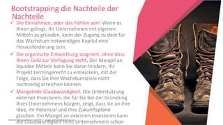 Women Entrepreneurs in STEM | www.stementrepreneurs.eu
Bootstrapping die Nachteile der
Nachteile
 Die Einnahmen, oder das Fehlen von! Wenn es
Ihnen gelingt, Ihr Unternehmen mit eigenen
Mitteln zu gründen, kann der Zugang zu dem für
das Wachstum notwendigen Kapital eine
Herausforderung sein.
 Die organische Entwicklung stagniert, ohne dass
Ihnen Geld zur Verfügung steht. Der Mangel an
liquiden Mitteln kann Sie daran hindern, Ihr
Projekt termingerecht zu entwickeln, mit der
Folge, dass Sie Ihre Wachstumsziele nicht
rechtzeitig erreichen können.
 Mangelnde Glaubwürdigkeit. Die Unterstützung
externer Investoren, die für Sie bei der Gründung
Ihres Unternehmens bürgen, zeigt, dass sie an Ihre
Idee, ihr Potenzial und Ihre Zukunftspläne
glauben. Ein Mangel an externen Investoren kann
die Glaubwürdigkeit Ihres Unternehmens schon
 