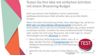 Women Entrepreneurs in STEM | www.stementrepreneurs.eu
Start-ups müssen ihre Produkte in einer zunehmend
wettbewerbsintensiven Welt schneller denn je auf den Markt
bringen.
Wenn Ihre Idee Unterstützung findet, dann überlegen Sie, ob Sie ein
MVP oder ein lebensfähiges Mindestprodukt entwickeln, um
festzustellen, ob es sich um ein Produkt handelt, das andere wirklich
verwenden würden. Erstellen Sie einen funktionierenden Prototyp
oder suchen Sie nach einer Ressource, die in der Lage ist, neuere
Technologien wie den 3D-Druck zu nutzen.
• Wenn Sie eine Technologieidee haben, wie z.B. eine Smartphone-
App, wenden Sie sich an Crowdsourcing oder eine Startup
Weekend-Veranstaltung, um die Unterstützung zu finden, die Sie
benötigen.
• Sprechen Sie mit den Leuten in Ihrem Markt und sehen Sie, ob Sie
ihr Produkt
Testen Sie Ihre Idee mit einfachen Schritten
mit einem Shoestring-Budget
 