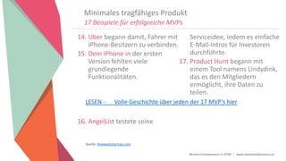 Women Entrepreneurs in STEM | www.stementrepreneurs.eu
Minimales tragfähiges Produkt
17 Beispiele für erfolgreiche MVPs
14. Uber begann damit, Fahrer mit
iPhone-Besitzern zu verbinden.
15. Dem iPhone in der ersten
Version fehlten viele
grundlegende
Funktionalitäten.
16. AngelList testete seine
Serviceidee, indem es einfache
E-Mail-Intros für Investoren
durchführte.
17. Product Hunt begann mit
einem Tool namens Lindydink,
das es den Mitgliedern
ermöglicht, ihre Daten zu
teilen.
Quelle: Howwedostartups.com
LESEN - Volle Geschichte über jeden der 17 MVP's hier
 